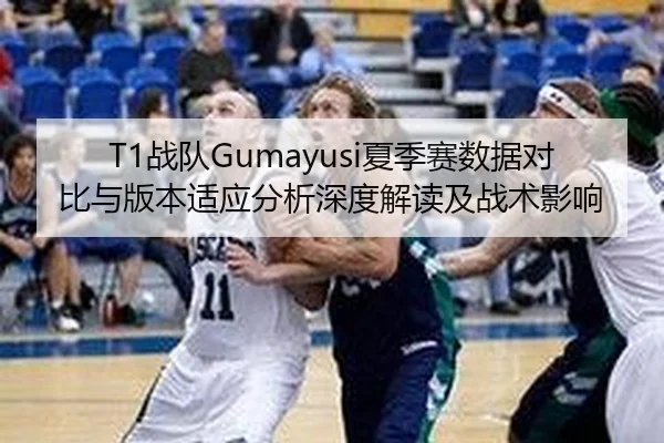 T1战队Gumayusi夏季赛数据对比与版本适应分析深度解读及战术影响
