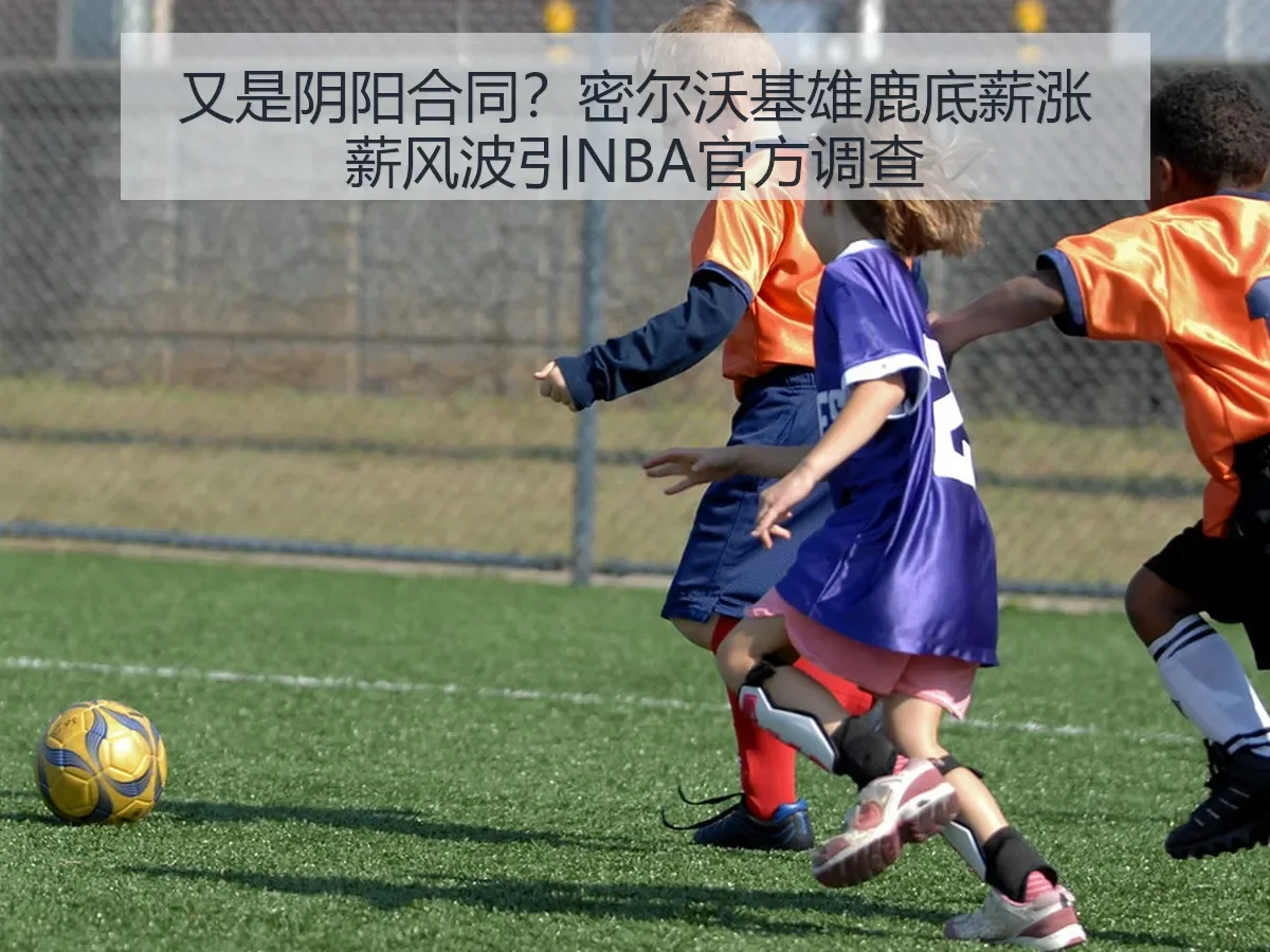 又是阴阳合同？密尔沃基雄鹿底薪涨薪风波引NBA官方调查
